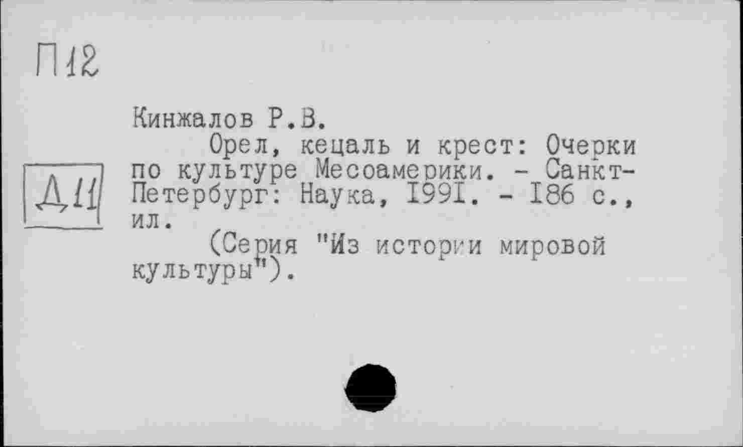 ﻿ma
ди
Кинжалов P.В.
Орел, кецаль и крест: Очерки по культуре Месоамеоики. - Санкт-Петербург: Наука, 1991. - 186 с., ил.
(Серия "Из истории мировой культуры1’).